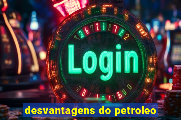 desvantagens do petroleo